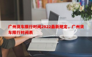 广州货车限行时间2022最新规定，广州货车限行时间表
