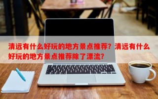 清远有什么好玩的地方景点推荐？清远有什么好玩的地方景点推荐除了漂流？