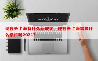 现在去上海有什么新规定，现在去上海需要什么条件吗2021？