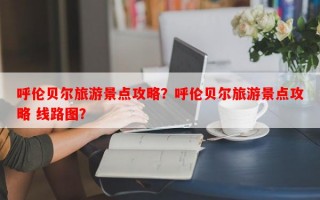 呼伦贝尔旅游景点攻略？呼伦贝尔旅游景点攻略 线路图？