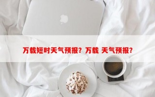 万载短时天气预报？万载 天气预报？