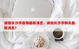 湖南长沙市疫情最新消息，湖南长沙市肺炎最新消息？