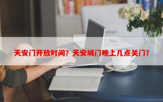 天安门开放时间？天安城门晚上几点关门？