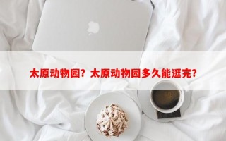 太原动物园？太原动物园多久能逛完？