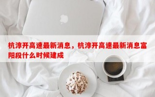 杭淳开高速最新消息，杭淳开高速最新消息富阳段什么时候建成