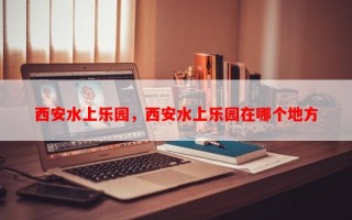 西安水上乐园，西安水上乐园在哪个地方