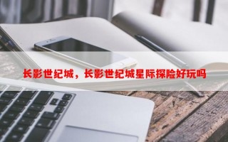 长影世纪城，长影世纪城星际探险好玩吗
