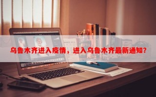 乌鲁木齐进入疫情，进入乌鲁木齐最新通知？