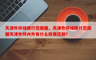 天津外环线限行范围图，天津外环线限行范围图天津外环内外有什么政策区别？