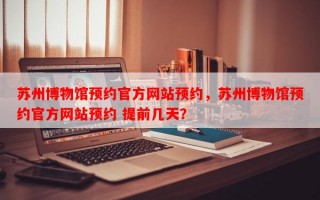 苏州博物馆预约官方网站预约，苏州博物馆预约官方网站预约 提前几天？