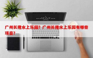 广州长隆水上乐园？广州长隆水上乐园有哪些项目？