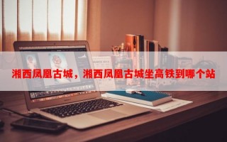湘西凤凰古城，湘西凤凰古城坐高铁到哪个站