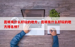 昆明有什么好玩的地方，昆明有什么好玩的地方排名榜？