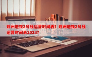 郑州地铁2号线运营时间表？郑州地铁2号线运营时间表2023？