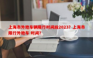 上海市外地车辆限行时间段2023？上海市限行外地车 时间？