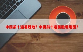 中国前十避暑胜地？中国前十避暑胜地地图？