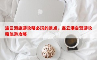 连云港旅游攻略必玩的景点，连云港自驾游攻略旅游攻略