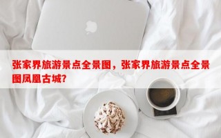 张家界旅游景点全景图，张家界旅游景点全景图凤凰古城？