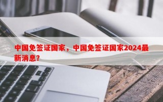 中国免签证国家，中国免签证国家2024最新消息？