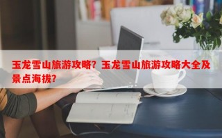 玉龙雪山旅游攻略？玉龙雪山旅游攻略大全及景点海拔？