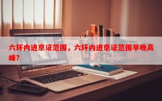 六环内进京证范围，六环内进京证范围早晚高峰？