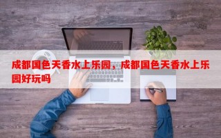 成都国色天香水上乐园，成都国色天香水上乐园好玩吗