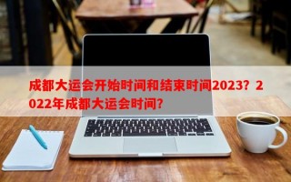成都大运会开始时间和结束时间2023？2022年成都大运会时间？