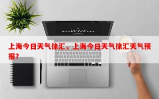 上海今日天气徐汇，上海今日天气徐汇天气预报？
