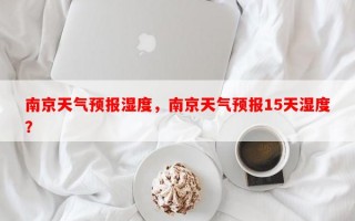 南京天气预报湿度，南京天气预报15天湿度？