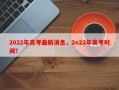 2022年高考最新消息，2o22年高考时间？