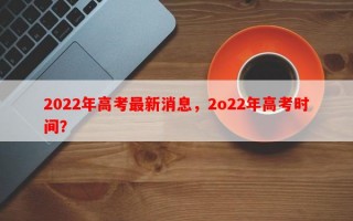2022年高考最新消息，2o22年高考时间？