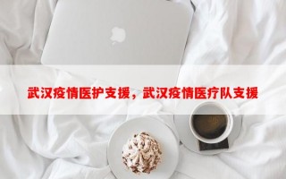 武汉疫情医护支援，武汉疫情医疗队支援