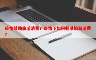疫情鼓励旅游消费？疫情下如何刺激旅游消费？