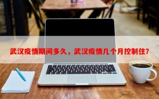武汉疫情期间多久，武汉疫情几个月控制住？
