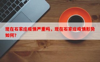 现在石家庄疫情严重吗，现在石家庄疫情形势如何？
