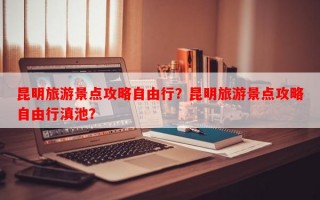 昆明旅游景点攻略自由行？昆明旅游景点攻略自由行滇池？