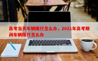 高考当天车辆限行怎么办，2021年高考期间车辆限行怎么办