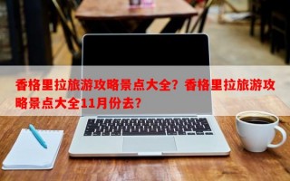 香格里拉旅游攻略景点大全？香格里拉旅游攻略景点大全11月份去？