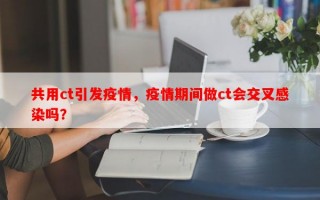 共用ct引发疫情，疫情期间做ct会交叉感染吗？