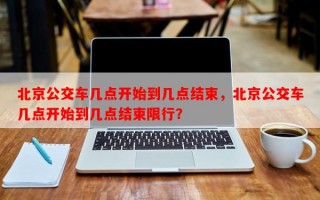 北京公交车几点开始到几点结束，北京公交车几点开始到几点结束限行？