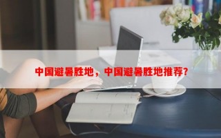 中国避暑胜地，中国避暑胜地推荐？