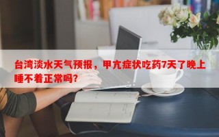 台湾淡水天气预报，甲亢症状吃药7天了晚上睡不着正常吗？