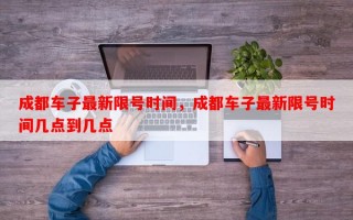 成都车子最新限号时间，成都车子最新限号时间几点到几点