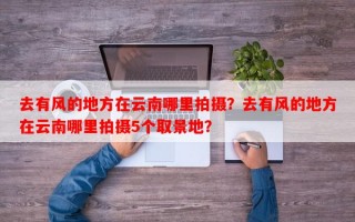 去有风的地方在云南哪里拍摄？去有风的地方在云南哪里拍摄5个取景地？