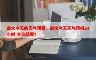 商水今天的天气预报，商水今天天气预报24小时 查询结果？
