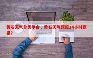 黄石天气分类平台，黄石天气预报24小时预报？