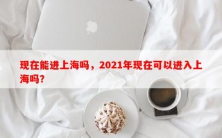 现在能进上海吗，2021年现在可以进入上海吗？