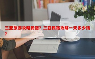 三亚旅游攻略民宿？三亚民宿攻略一天多少钱？