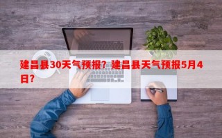 建昌县30天气预报？建昌县天气预报5月4日？