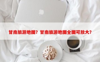 甘南旅游地图？甘南旅游地图全图可放大？